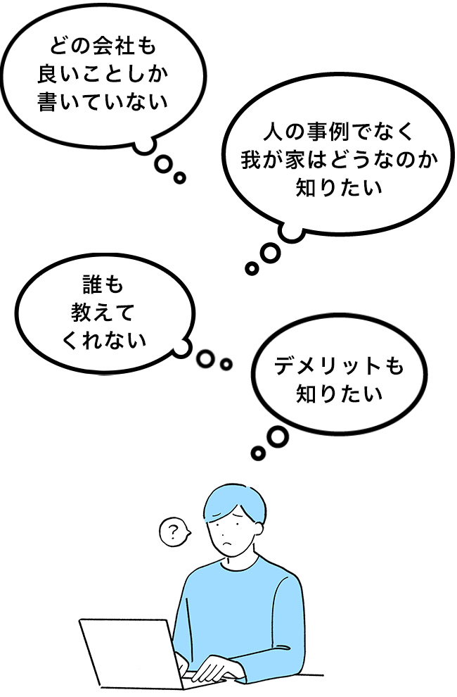 どの会社も良いことしか書いていない、誰も教えてくれない、人の事例でなく我が家はどうなのか知りたい、デメリットも知りたい